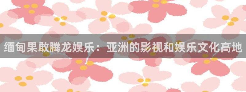 下载恒盛娱乐：缅甸果敢腾龙娱乐：亚洲的影视和娱乐文化高地
